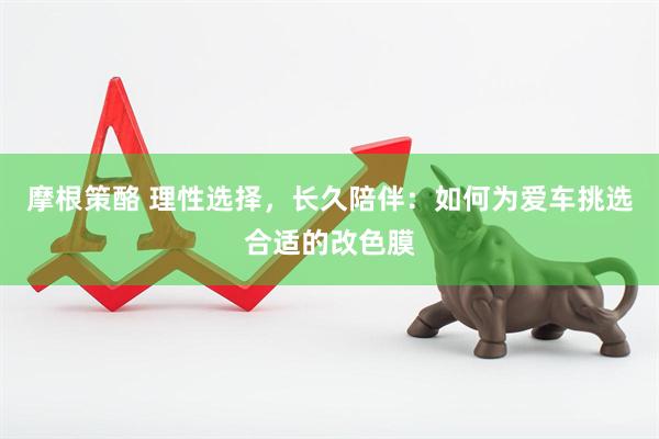 摩根策酪 理性选择，长久陪伴：如何为爱车挑选合适的改色膜