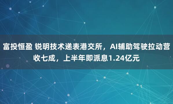 富投恒盈 锐明技术递表港交所，AI辅助驾驶拉动营收七成，上半年即派息1.24亿元
