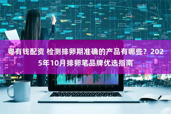 粤有钱配资 检测排卵期准确的产品有哪些？2025年10月排卵笔品牌优选指南