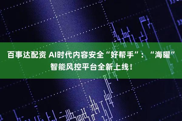百事达配资 AI时代内容安全“好帮手”：“海曜”智能风控平台全新上线！