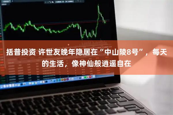 括普投资 许世友晚年隐居在“中山陵8号”，每天的生活，像神仙般逍遥自在