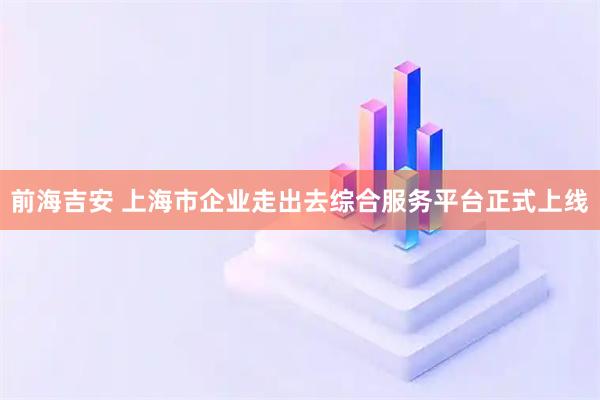 前海吉安 上海市企业走出去综合服务平台正式上线