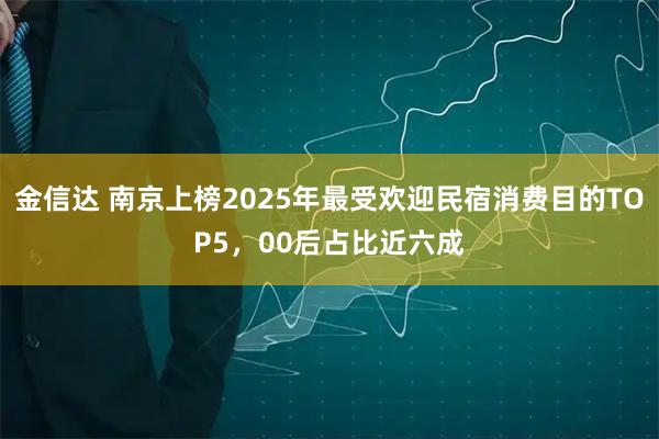 金信达 南京上榜2025年最受欢迎民宿消费目的TOP5，00后占比近六成
