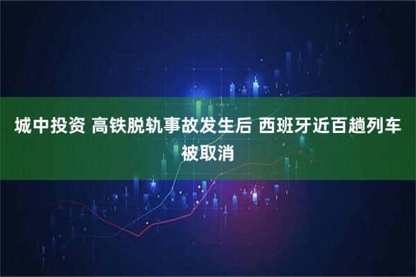 城中投资 高铁脱轨事故发生后 西班牙近百趟列车被取消