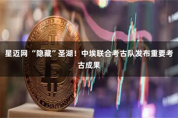 星迈网 “隐藏”圣湖！中埃联合考古队发布重要考古成果