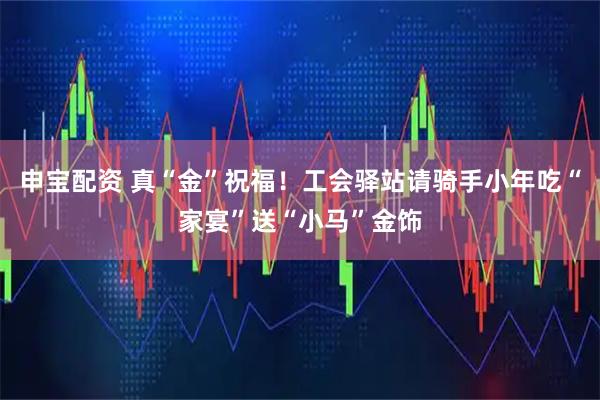 申宝配资 真“金”祝福！工会驿站请骑手小年吃“家宴”送“小马”金饰