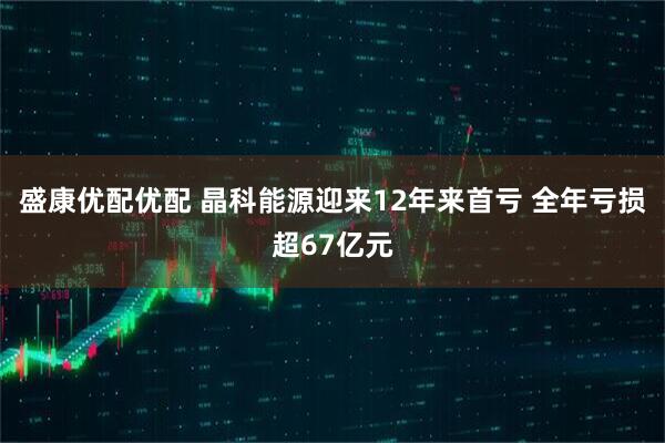 盛康优配优配 晶科能源迎来12年来首亏 全年亏损超67亿元