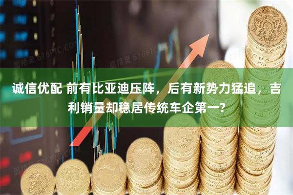 诚信优配 前有比亚迪压阵，后有新势力猛追，吉利销量却稳居传统车企第一?