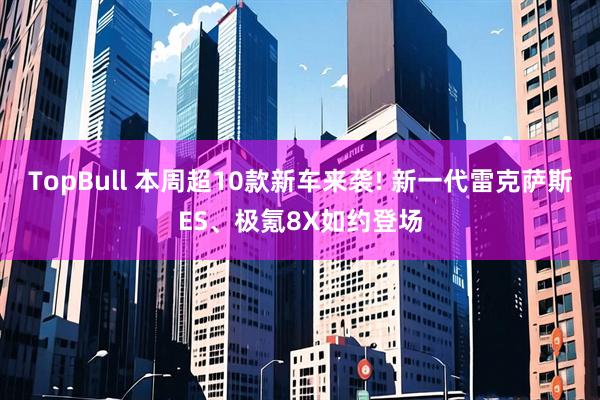 TopBull 本周超10款新车来袭! 新一代雷克萨斯ES、极氪8X如约登场