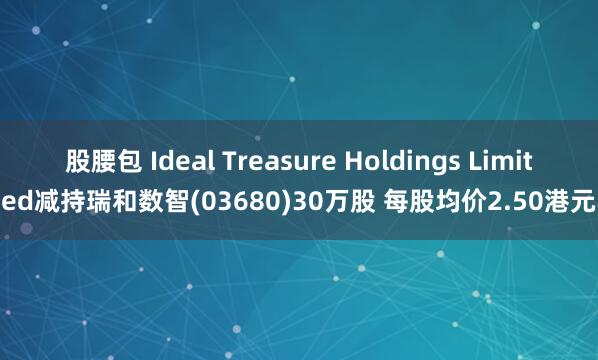 股腰包 Ideal Treasure Holdings Limited减持瑞和数智(03680)30万股 每股均价2.50港元