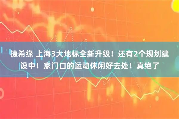 捷希缘 上海3大地标全新升级！还有2个规划建设中！家门口的运动休闲好去处！真绝了