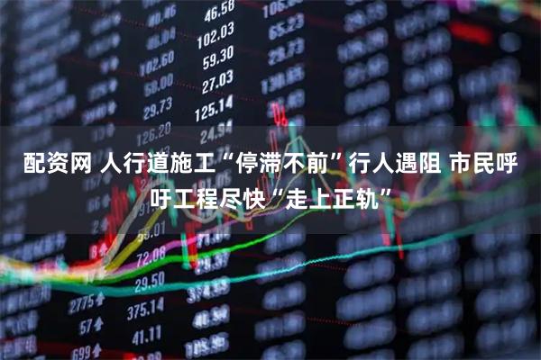 配资网 人行道施工“停滞不前”行人遇阻 市民呼吁工程尽快“走上正轨”